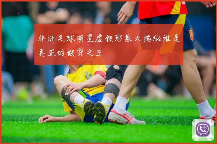 非洲足球明星虚假形象大揭秘谁是真正的假货之王