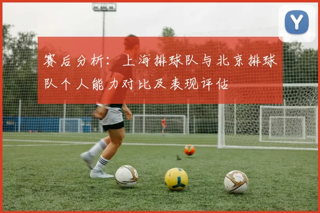 赛后分析：上海排球队与北京排球队个人能力对比及表现评估
