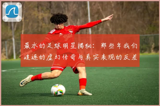 最水的足球明星揭秘：那些年我们追逐的虚幻传奇与真实表现的反差