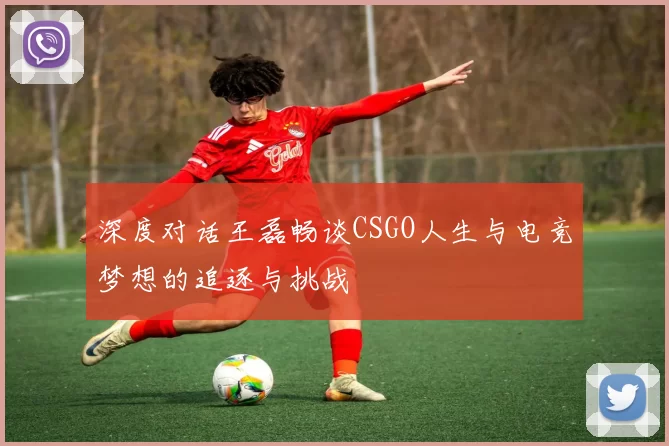 深度对话王磊畅谈CSGO人生与电竞梦想的追逐与挑战