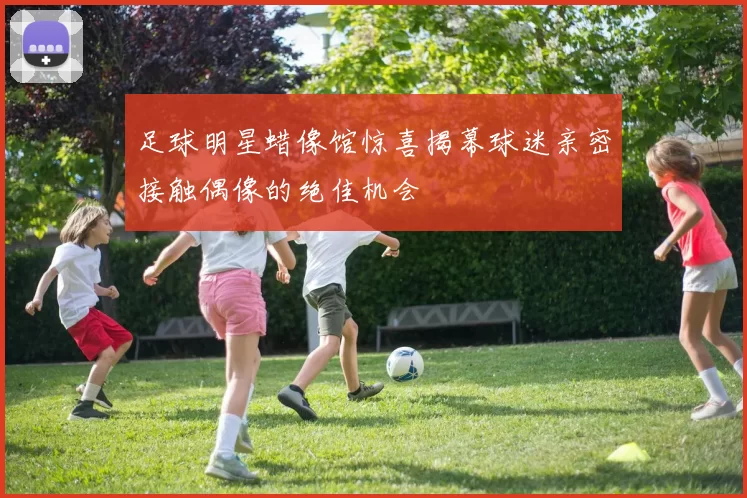 足球明星蜡像馆惊喜揭幕球迷亲密接触偶像的绝佳机会