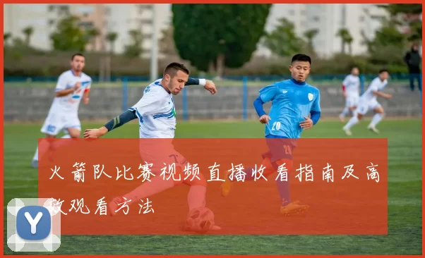 火箭队比赛视频直播收看指南及高效观看方法