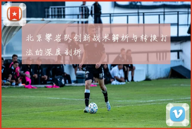 北京攀岩队创新战术解析与转换打法的深度剖析