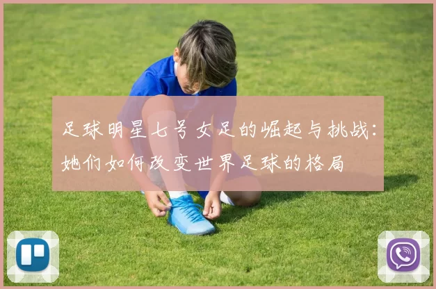 足球明星七号女足的崛起与挑战：她们如何改变世界足球的格局