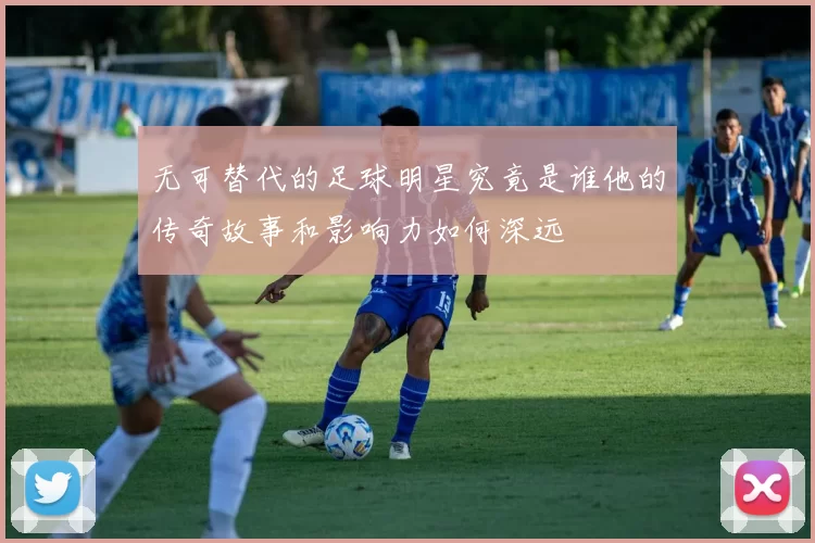 无可替代的足球明星究竟是谁他的传奇故事和影响力如何深远