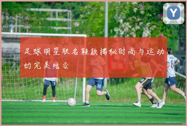 足球明星联名鞋款揭秘时尚与运动的完美结合