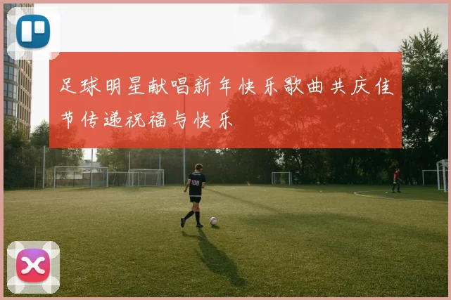 足球明星献唱新年快乐歌曲共庆佳节传递祝福与快乐