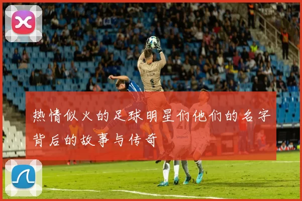 热情似火的足球明星们他们的名字背后的故事与传奇