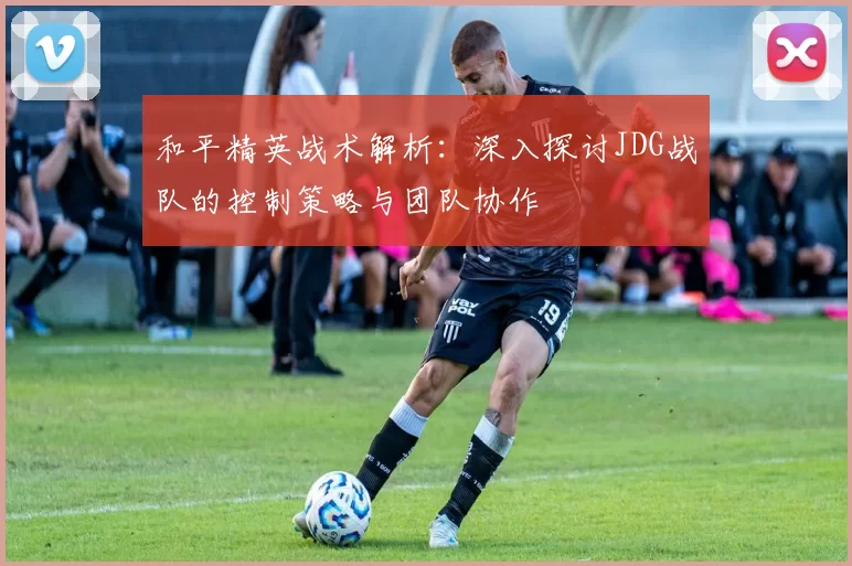 和平精英战术解析：深入探讨JDG战队的控制策略与团队协作