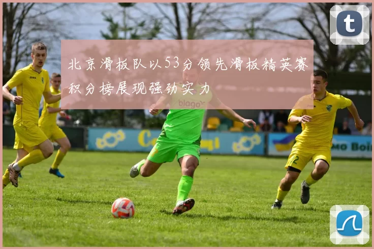 北京滑板队以53分领先滑板精英赛积分榜展现强劲实力