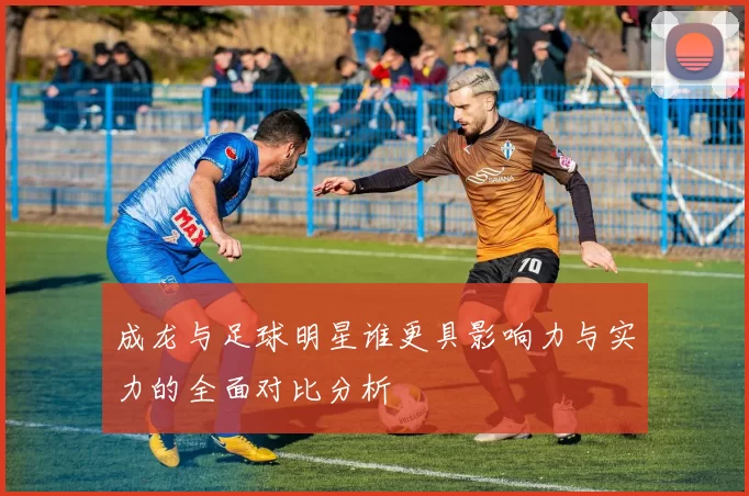 成龙与足球明星谁更具影响力与实力的全面对比分析