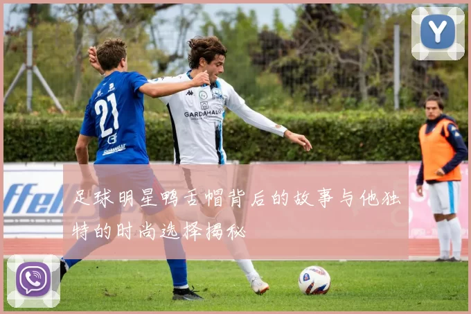 足球明星鸭舌帽背后的故事与他独特的时尚选择揭秘