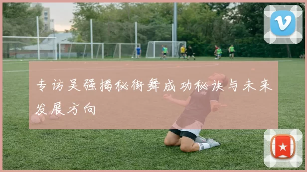 专访吴强揭秘街舞成功秘诀与未来发展方向