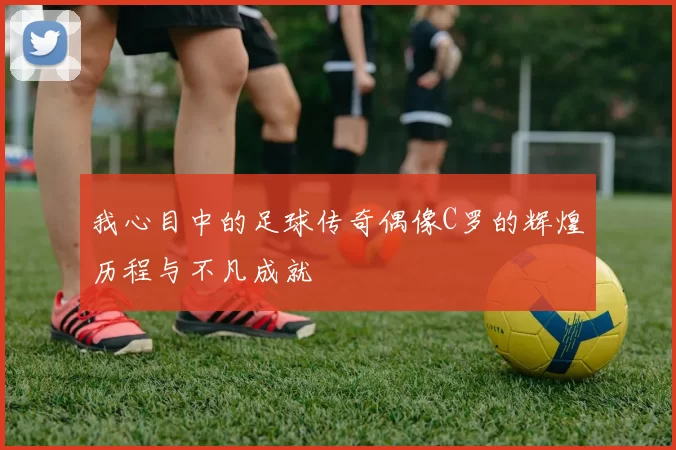 我心目中的足球传奇偶像C罗的辉煌历程与不凡成就