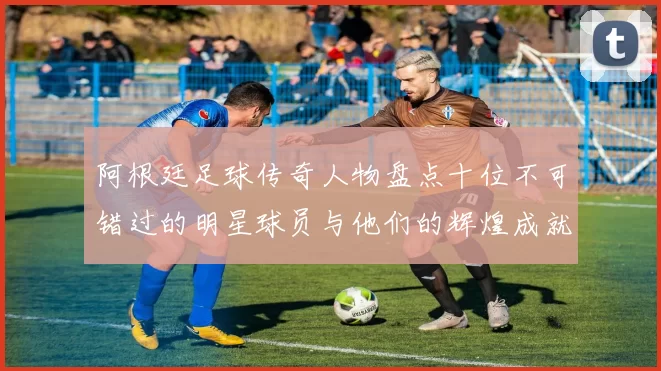 阿根廷足球传奇人物盘点十位不可错过的明星球员与他们的辉煌成就