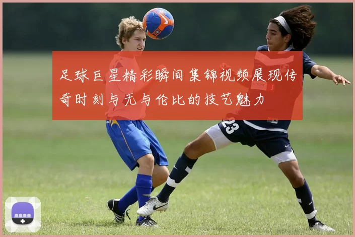 足球巨星精彩瞬间集锦视频展现传奇时刻与无与伦比的技艺魅力