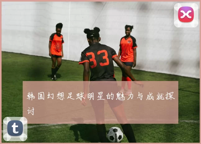 韩国幻想足球明星的魅力与成就探讨