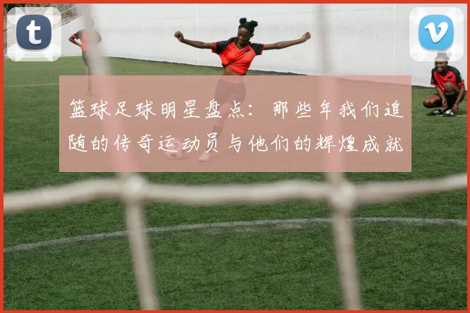 篮球足球明星盘点：那些年我们追随的传奇运动员与他们的辉煌成就