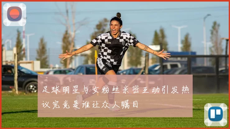 足球明星与女粉丝亲密互动引发热议究竟是谁让众人瞩目