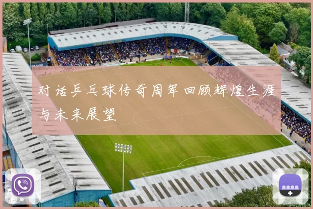 对话乒乓球传奇周军回顾辉煌生涯与未来展望