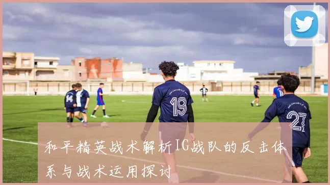 和平精英战术解析IG战队的反击体系与战术运用探讨