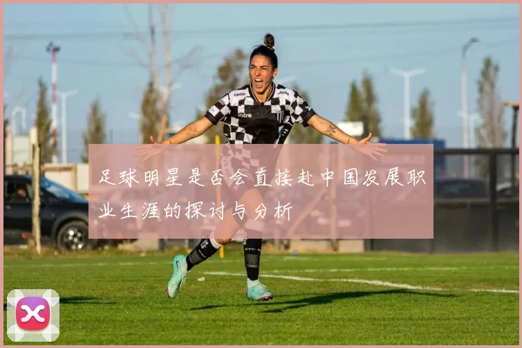 足球明星是否会直接赴中国发展职业生涯的探讨与分析