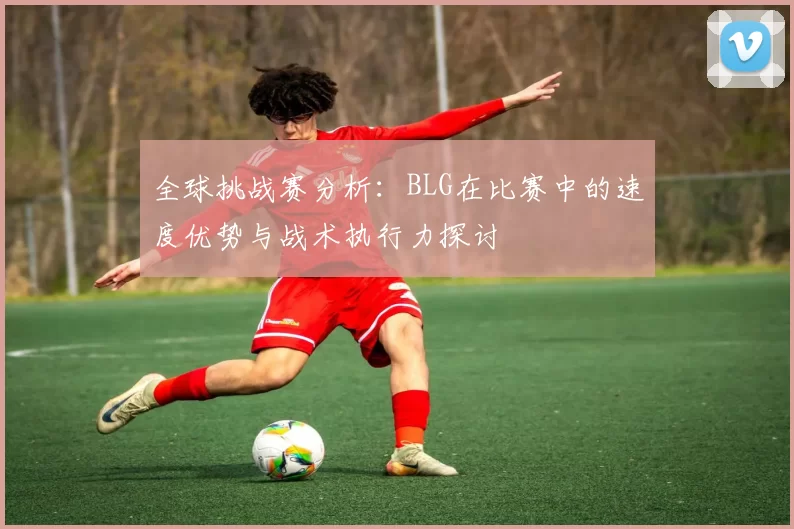 全球挑战赛分析：BLG在比赛中的速度优势与战术执行力探讨