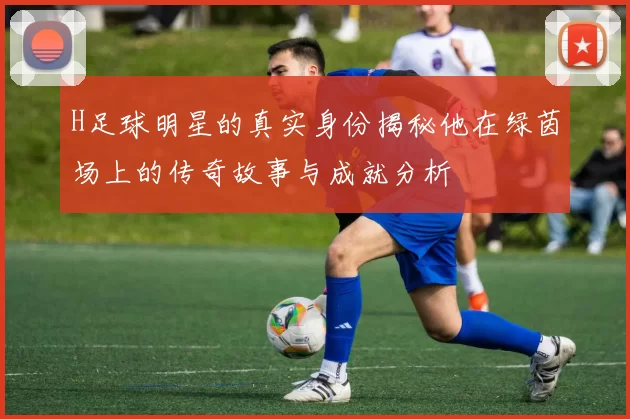 H足球明星的真实身份揭秘他在绿茵场上的传奇故事与成就分析