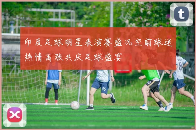 印度足球明星表演赛盛况空前球迷热情高涨共庆足球盛宴