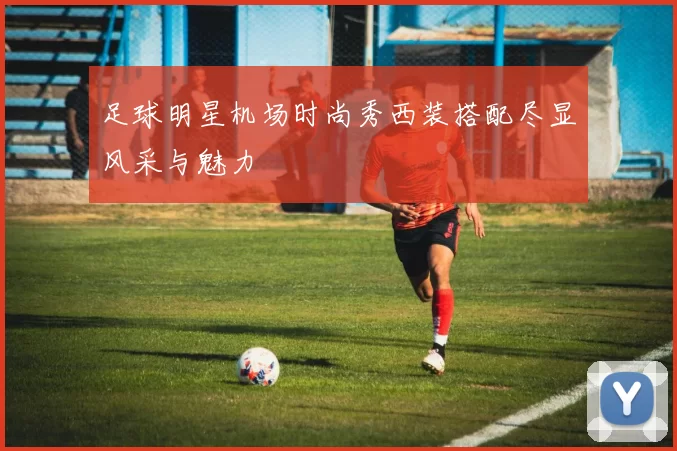 足球明星机场时尚秀西装搭配尽显风采与魅力