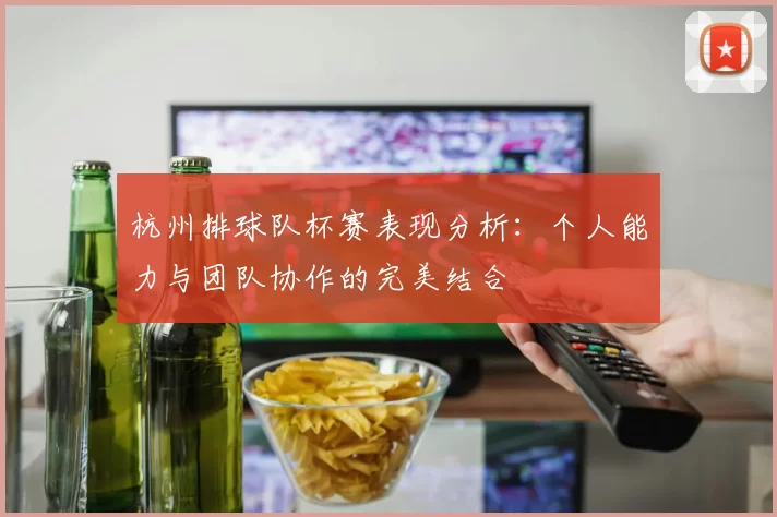 杭州排球队杯赛表现分析：个人能力与团队协作的完美结合