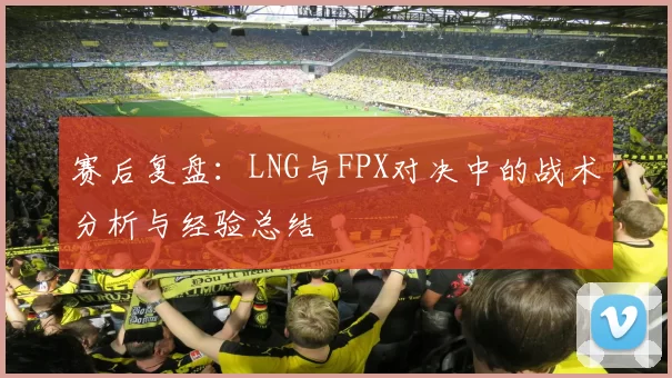 赛后复盘：LNG与FPX对决中的战术分析与经验总结