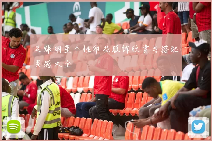 足球明星个性印花服饰欣赏与搭配灵感大全