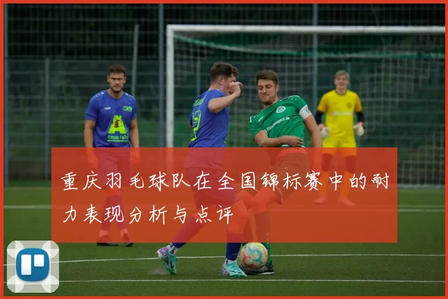 重庆羽毛球队在全国锦标赛中的耐力表现分析与点评