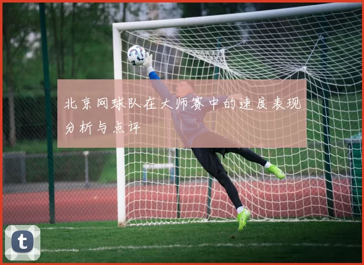 北京网球队在大师赛中的速度表现分析与点评