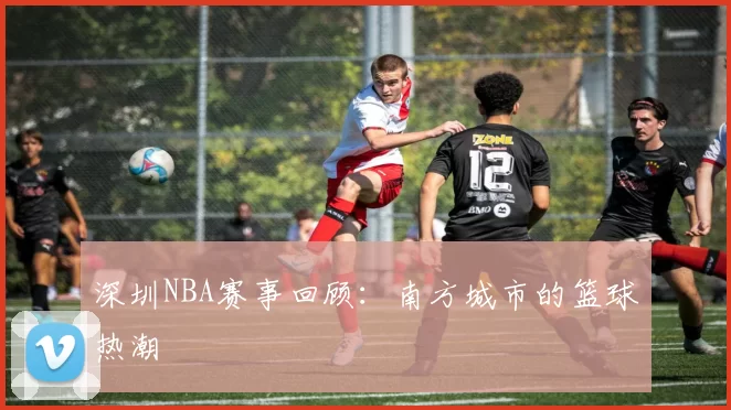 深圳NBA赛事回顾：南方城市的篮球热潮