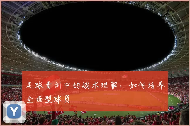 足球青训中的战术理解，如何培养全面型球员