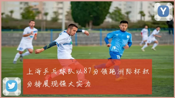 上海乒乓球队以87分领跑洲际杯积分榜展现强大实力