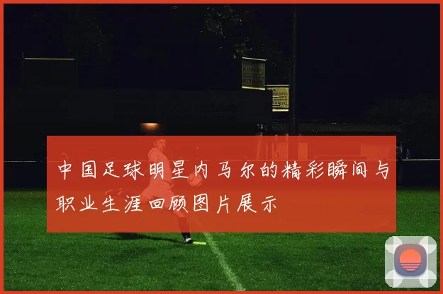中国足球明星内马尔的精彩瞬间与职业生涯回顾图片展示