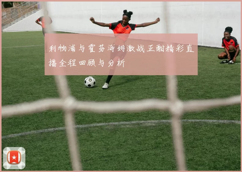 利物浦与霍芬海姆激战正酣精彩直播全程回顾与分析